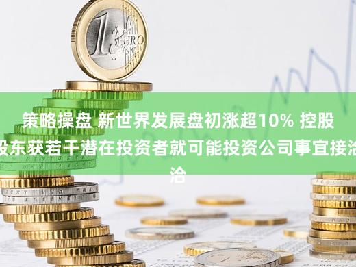 策略操盘 新世界发展盘初涨超10% 控股股东获若干潜在投资者就可能投资公司事宜接洽
