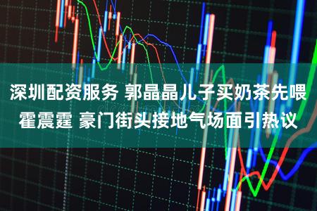 深圳配资服务 郭晶晶儿子买奶茶先喂霍震霆 豪门街头接地气场面引热议