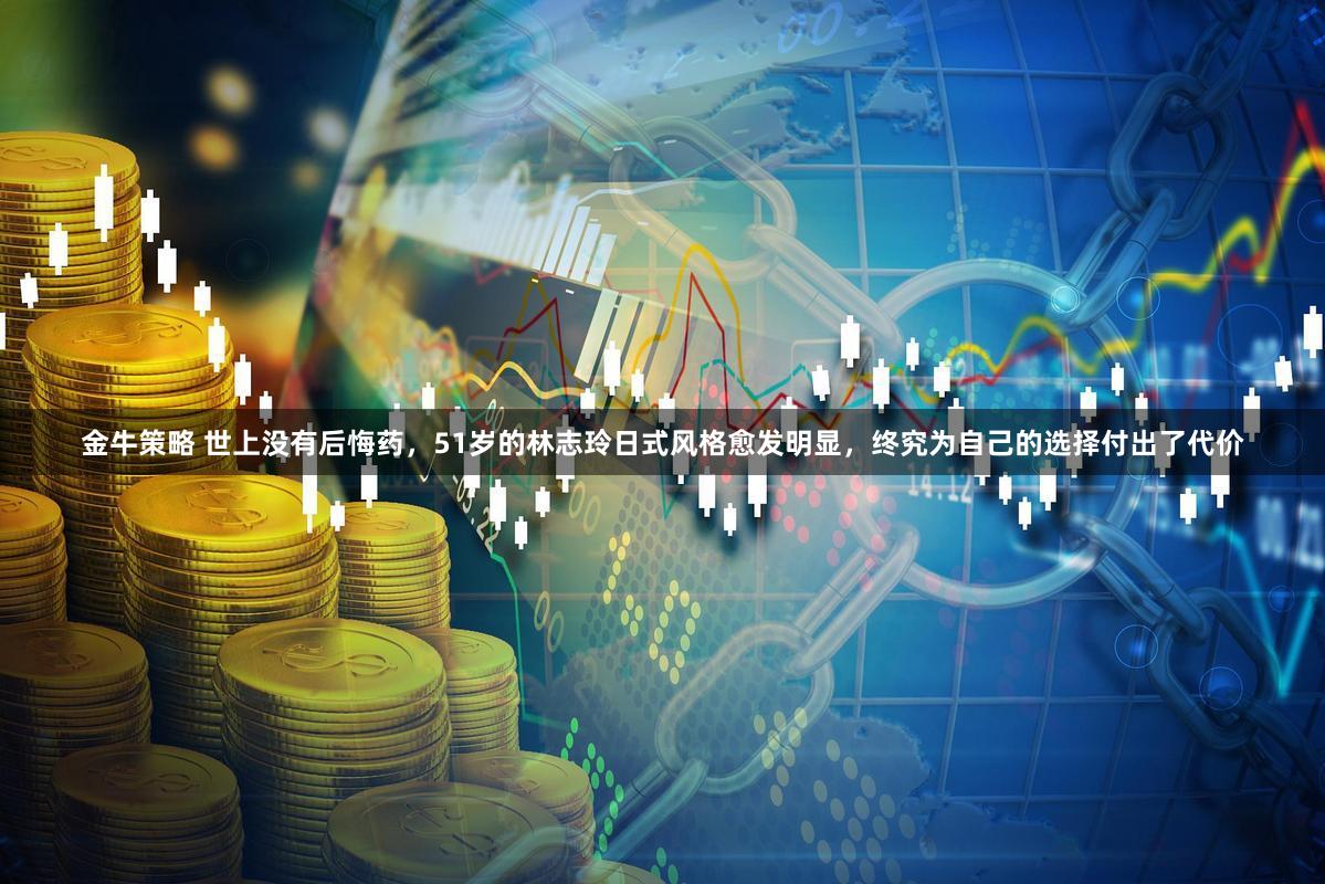 金牛策略 世上没有后悔药，51岁的林志玲日式风格愈发明显，终究为自己的选择付出了代价