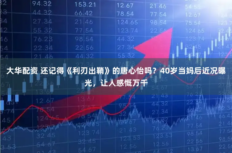 大华配资 还记得《利刃出鞘》的唐心怡吗？40岁当妈后近况曝光，让人感慨万千