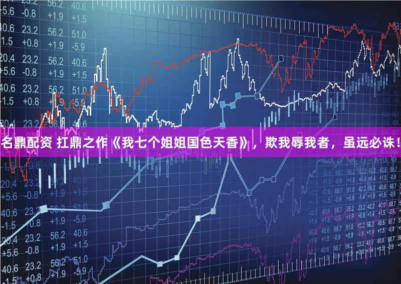 名鼎配资 扛鼎之作《我七个姐姐国色天香》，欺我辱我者，虽远必诛！