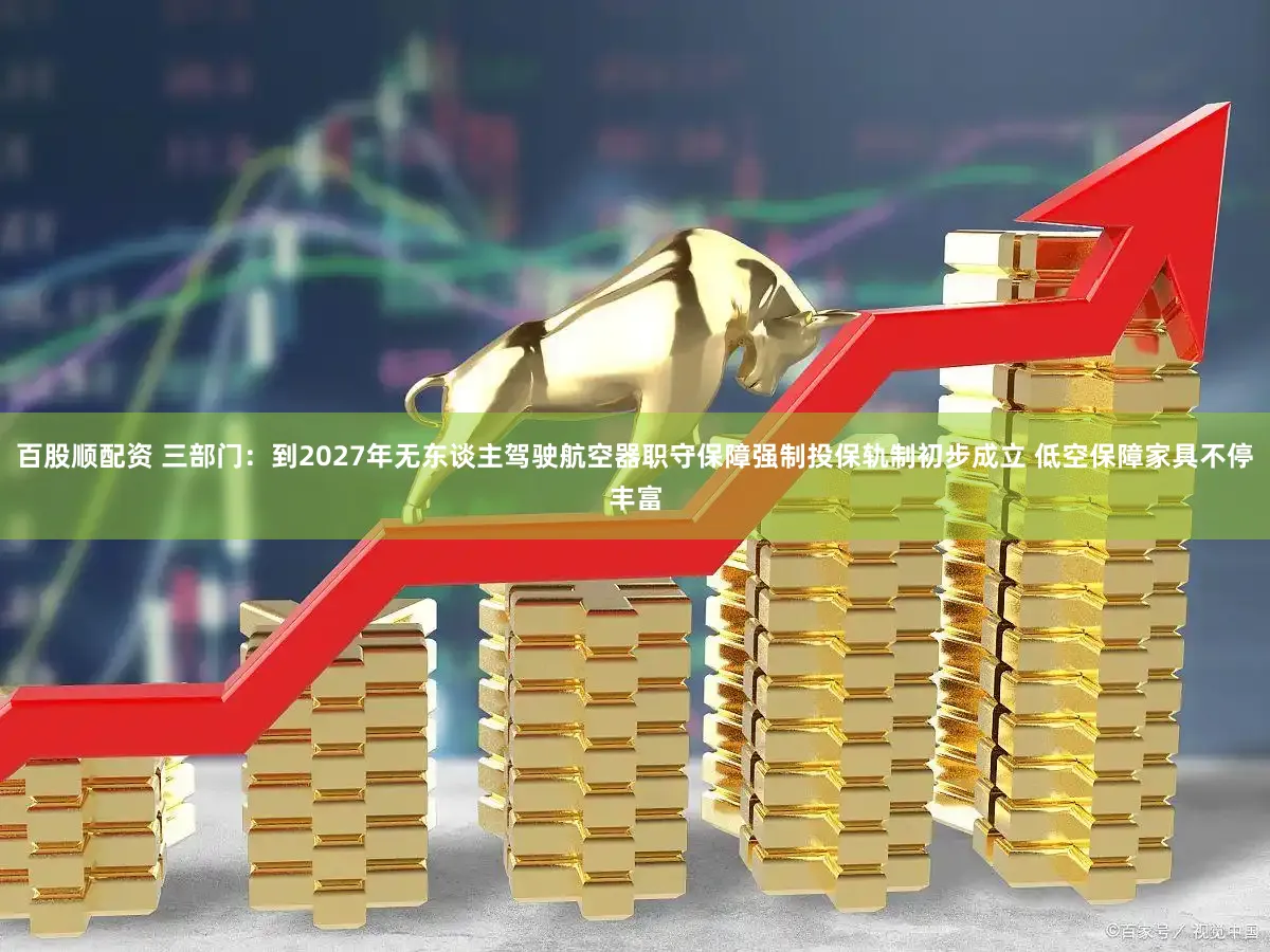 百股顺配资 三部门：到2027年无东谈主驾驶航空器职守保障强制投保轨制初步成立 低空保障家具不停丰富
