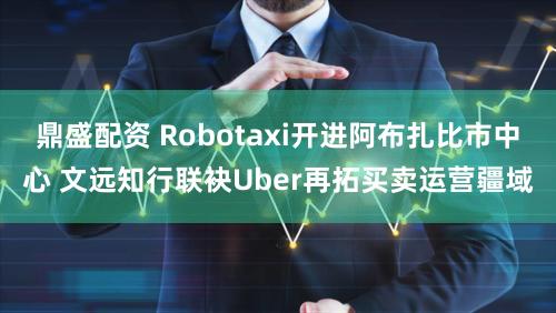 鼎盛配资 Robotaxi开进阿布扎比市中心 文远知行联袂Uber再拓买卖运营疆域