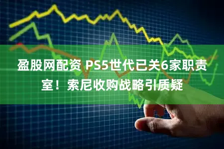 盈股网配资 PS5世代已关6家职责室！索尼收购战略引质疑