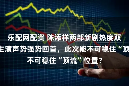 乐配网配资 陈添祥两部新剧热度双双破亿，主演声势强势回首，此次能不可稳住“顶流”位置？