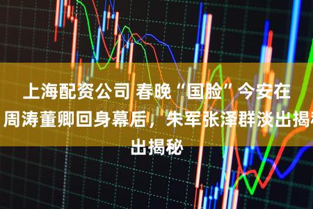 上海配资公司 春晚“国脸”今安在？周涛董卿回身幕后，朱军张泽群淡出揭秘