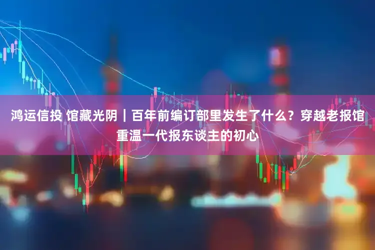 鸿运信投 馆藏光阴｜百年前编订部里发生了什么？穿越老报馆重温一代报东谈主的初心