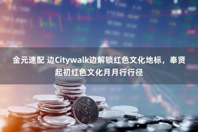 金元速配 边Citywalk边解锁红色文化地标，奉贤起初红色文化月月行行径