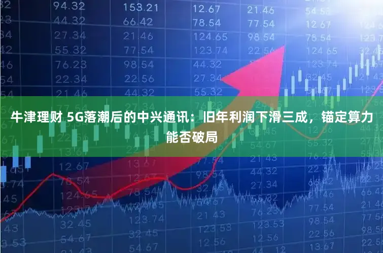 牛津理财 5G落潮后的中兴通讯：旧年利润下滑三成，锚定算力能否破局