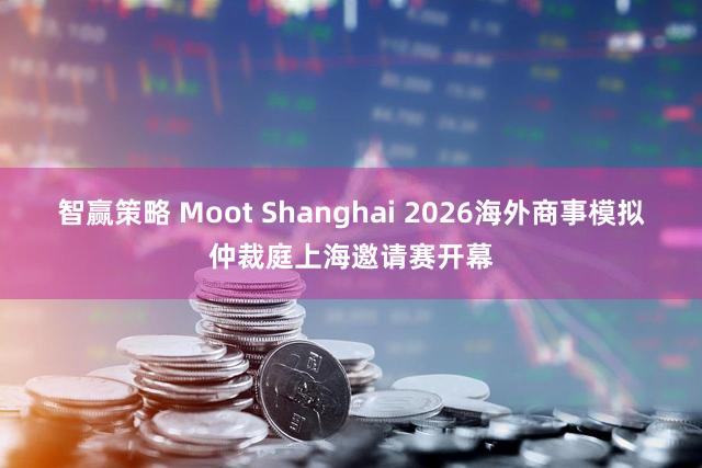 智赢策略 Moot Shanghai 2026海外商事模拟仲裁庭上海邀请赛开幕