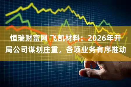 恒瑞财富网 飞凯材料：2026年开局公司谋划庄重，各项业务有序推动