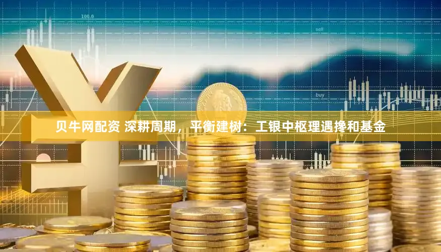 贝牛网配资 深耕周期,平衡建树:工银中枢理遇搀和基金
