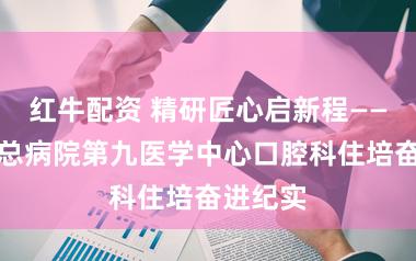 红牛配资 精研匠心启新程——自若军总病院第九医学中心口腔科住培奋进纪实
