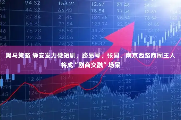 黑马策略 静安发力微短剧，路易号、张园、南京西路商圈王人将成“剧商交融”场景
