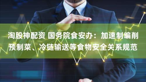 淘股神配资 国务院食安办：加速制编削预制菜、冷链输送等食物安全关系规范