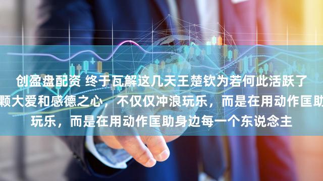 创盈盘配资 终于瓦解这几天王楚钦为若何此活跃了，正本他内心藏着一颗大爱和感德之心，不仅仅冲浪玩乐，而是在用动作匡助身边每一个东说念主