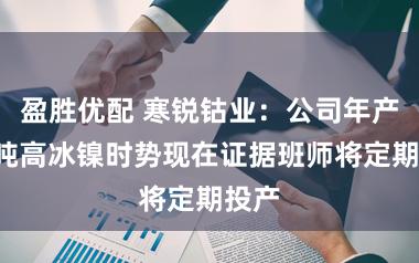 盈胜优配 寒锐钴业：公司年产2万吨高冰镍时势现在证据班师将定期投产