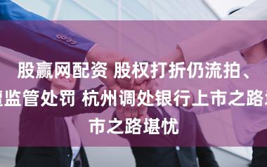 股赢网配资 股权打折仍流拍、屡遭监管处罚 杭州调处银行上市之路堪忧