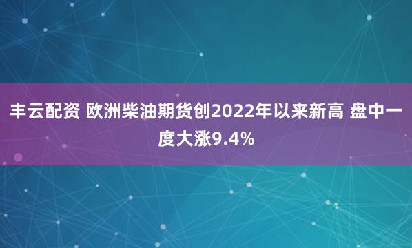 丰云配资 欧洲柴油期货创2022年以来新高 盘中一度大涨9.4%