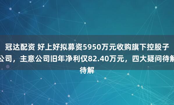 冠达配资 好上好拟募资5950万元收购旗下控股子公司，主意公司旧年净利仅82.40万元，四大疑问待解