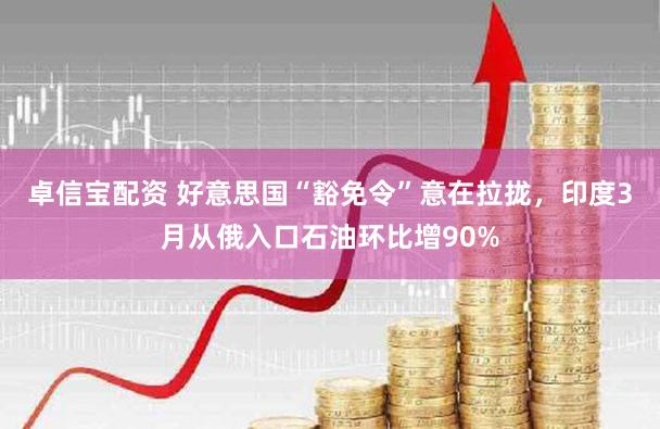 卓信宝配资 好意思国“豁免令”意在拉拢，印度3月从俄入口石油环比增90%