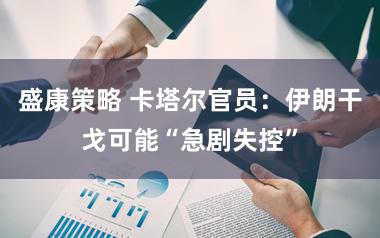 盛康策略 卡塔尔官员:伊朗干戈可能“急剧失控”