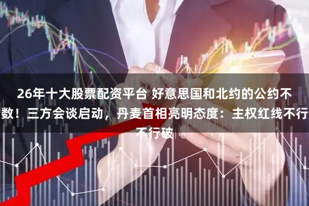 26年十大股票配资平台 好意思国和北约的公约不作数!三方会谈启动,丹麦首相亮明态度:主权红线不行破