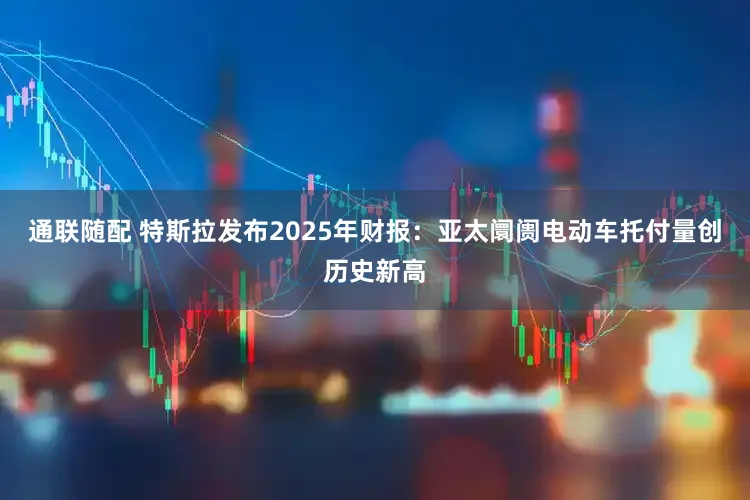 通联随配 特斯拉发布2025年财报:亚太阛阓电动车托付量创历史新高