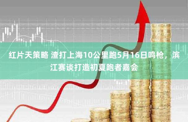 红片天策略 渣打上海10公里跑5月16日鸣枪，滨江赛谈打造初夏跑者嘉会