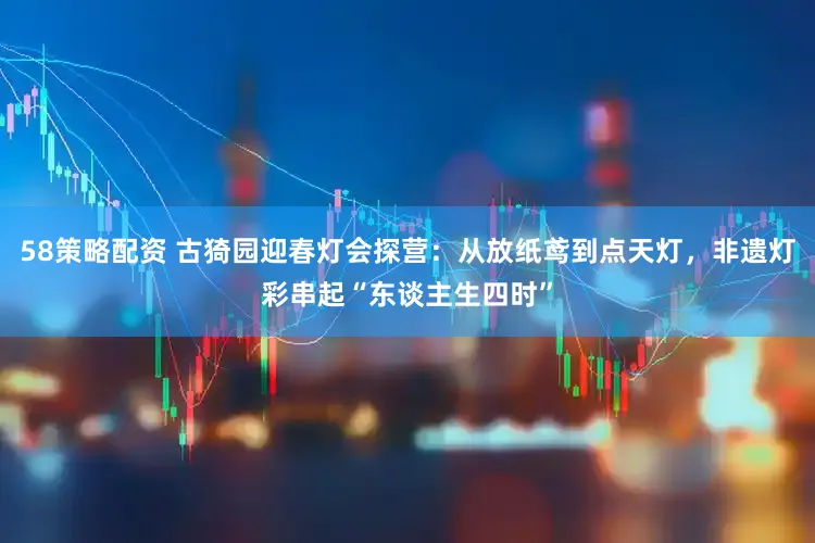 58策略配资 古猗园迎春灯会探营：从放纸鸢到点天灯，非遗灯彩串起“东谈主生四时”