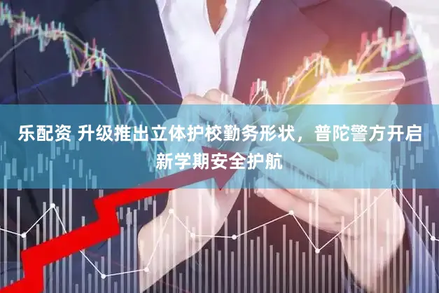 乐配资 升级推出立体护校勤务形状，普陀警方开启新学期安全护航