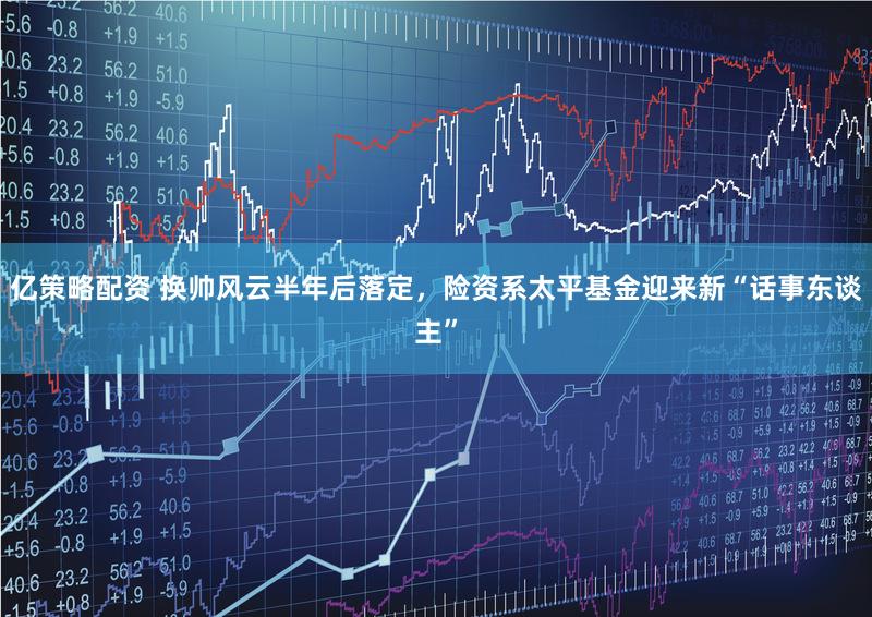 亿策略配资 换帅风云半年后落定,险资系太平基金迎来新“话事东谈主”