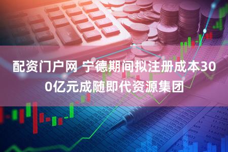 配资门户网 宁德期间拟注册成本300亿元成随即代资源集团