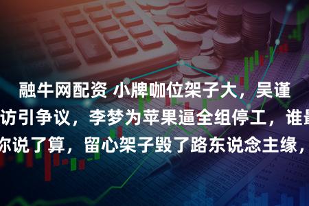 融牛网配资 小牌咖位架子大，吴谨言临时改央视采访引争议，李梦为苹果逼全组停工，谁最离谱你说了算，留心架子毁了路东说念主缘，实力才是文娱圈独一底气