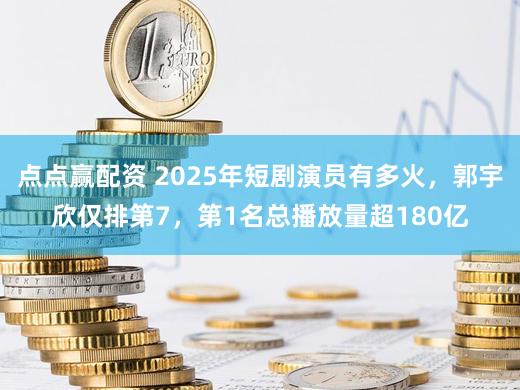点点赢配资 2025年短剧演员有多火，郭宇欣仅排第7，第1名总播放量超180亿