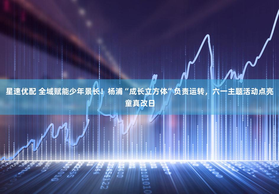 星速优配 全域赋能少年景长！杨浦“成长立方体”负责运转，六一主题活动点亮童真改日