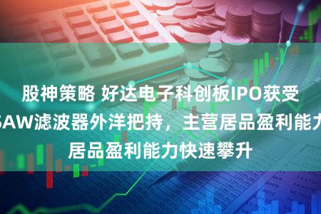 股神策略 好达电子科创板IPO获受理：打破SAW滤波器外洋把持，主营居品盈利能力快速攀升