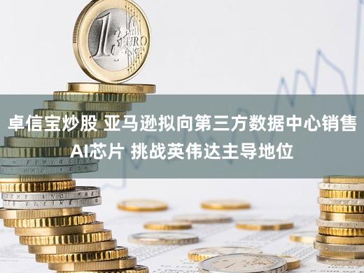 卓信宝炒股 亚马逊拟向第三方数据中心销售AI芯片 挑战英伟达主导地位