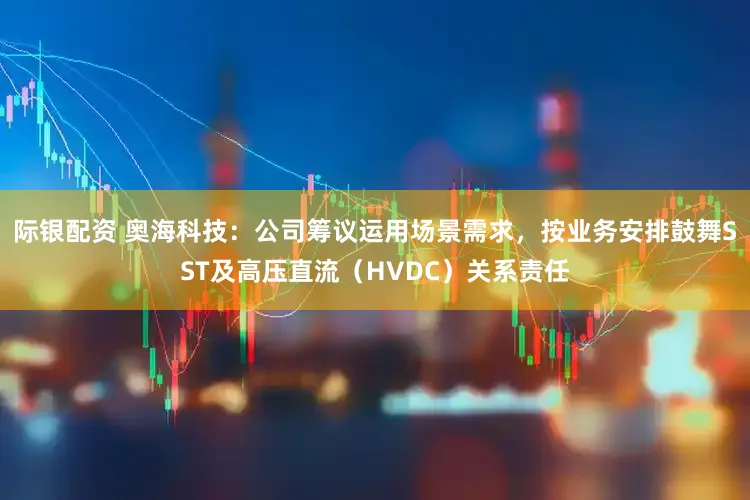际银配资 奥海科技：公司筹议运用场景需求，按业务安排鼓舞SST及高压直流（HVDC）关系责任